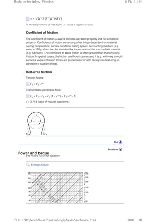 1) The body remains at rest if (sinα–µ· cosα) is negative or zero.
Coefficient of friction
The coefficient of friction µ always denotes a system property and not a material
property. Coefficients of friction are among other things dependent on material
pairing, temperature, surface condition, sliding speed, surrounding medium (e.g.
water or CO2, which can be adsorbed by the surface) or the intermediate material
(e.g. lubricant). The coefficient of static friction is often greater than that of sliding
friction. In special cases, the friction coefficient can exceed 1 (e.g. with very smooth
surfaces where cohesion forces are predominant or with racing tires featuring an
adhesion or suction effect).
Belt-wrap friction
Tension forces:
F1 = F2 · eµε
Transmittable peripheral force:
Fu = F1 – F2 = F1 (1 – e–µε) = F2 (eµε– 1)
e = 2.718 (base of natural logarithms)
Power and torque
See Rotary motion for equations
Enlarge picture
页码，11/14
Basic principles, Physics
2008-1-10
file://D:boschboschdatenengphysikmechanik.html
 