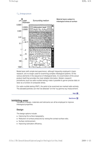 Enlarge picture
Material layers subject to
tribological stress at surface
Model tests (with simple test specimens), although frequently employed in basic
research, are no longer used for examining complex tribological systems. Of the
various elements in the sequence of tribological tests, it is examination of the actual
product itself that provides the most reliable information. Modern research
procedures (such as radio-nuclide testing) make it possible to garner precise data on
wear as a function of composite stress.
For radio-nuclide testing (RNT), the parts to be examined are marked radio-actively.
The abraded particles can then be detected on-line by gamma-ray measurement.
Inhibiting wear
Variations in design, materials and lubricants can all be employed to improve
tribological properties.
Design
The design options include:
z Improving the surface topography,
z Reduction of surface pressures by raising the contact-surface ratio,
z Surface reinforcement,
z Improving lubrication efficiency.
义ⷕˈ
7ULERORJ

ILOH'?ERVFK?ERVFK?GDWHQ?HQJ?WULERORJLH?WULERKWPO
 