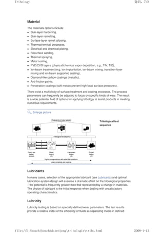 Material
The materials options include:
z Skin-layer hardening,
z Skin-layer remelting,
z Surface-layer remelt alloying,
z Thermochemical processes,
z Electrical and chemical plating,
z Resurface welding,
z Thermal spraying,
z Metal coating,
z PVD/CVD layers (physical/chemical vapor deposition, e.g., TiN, TiC),
z Ion-beam treatment (e.g. ion implantation, ion-beam mixing, transition-layer
mixing and ion-beam supported coating),
z Diamond-like carbon coatings (metallic),
z Anti-friction paints,
z Penetration coatings (soft metals prevent high local surface pressures).
There exist a multiplicity of surface treatment and coating processes. The process
parameters can frequently be adjusted to focus on specific kinds of wear. The result
is a wide potential field of options for applying tribology to assist products in meeting
numerous requirements.
Enlarge picture
Tribological test
sequence
Lubricants
In many cases, selection of the appropriate lubricant (see Lubricants) and optimal
lubrication-system design will exercise a dramatic effect on the tribological properties
– the potential is frequently greater than that represented by a change in materials.
The choice of lubricant is the initial response when dealing with unsatisfactory
operating characteristics.
Lubricity
Lubricity testing is based on specially defined wear parameters. The test results
provide a relative index of the efficiency of fluids as separating media in defined
义ⷕˈ
7ULERORJ

ILOH'?ERVFK?ERVFK?GDWHQ?HQJ?WULERORJLH?WULERKWPO
 