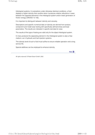 tribological systems. In evaluations under otherwise identical conditions, a fluid
displays a higher lubricity than another when it produces relative reductions in wear
between the opposed elements in the tribological system and/or lower generation of
friction energy (DIN/ISO 12 156).
It is important to distinguish between lubricity and viscosity.
Descriptions and specific numerical data on lubricity are derived from product,
component and model wear testing with specifically defined stress and load
parameters. The results are indicated in specific test data for wear.
The results of this type of testing are valid only for the object tribological system.
In many products the separating element in the tribological system is also a flow
medium, as in hydraulic and fuel-injection systems.
The lubricity level of such a fluid must suffice to ensure reliable operation and a long
service life.
Special additives can be employed to enhance lubricity.
All rights reserved. © Robert Bosch GmbH, 2002
义ⷕˈ
7ULERORJ

ILOH'?ERVFK?ERVFK?GDWHQ?HQJ?WULERORJLH?WULERKWPO
 