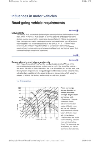 Influences in motor vehicles
Road-going vehicle requirements
Driveability
The vehicle must be capable of effecting the transition from a stationary to a mobile
state. Once in motion, it must be able to ascend gradients and accelerate to the
desired cruising speed with a reasonable degree of alacrity. With a given power P,
ideal correspondence with these requirements is achieved when force M and the
engine speed n can be varied according to the formula P = M · n. Under these
conditions, the limits on the potential field of operation are defined by PNominal,
resulting in an inverse relationship between available force and vehicle speed (limit
curve defined by tractive-force hyperbola).
Power density and storage density
Both the power density (W/kg) and the energy-storage density (Wh/kg) of the
combined engine/energy-storage system must be high if the size of the vehicle –
and with it the mass to be accelerated – are to be maintained at a modest level. Low
density factors for power and energy storage would increase vehicle size and mass,
with attendant escalations in the power and energy consumption which would be
needed to achieve the desired performance (acceleration, speed).
Enlarge picture
Power and energy-
storage densities for
various propulsion
concepts (Engine/motor
and storage unit).
1 Gas turbine, 2 Internal-
combustion engine,
3 External-combustion
engine, 4 Electric motor
with fuel cell, 5 Electric
motor with lithium-chloride
battery, 6 Electric motor
with zinc-air battery,
7 Electric motor with nickel-
cadmium battery, 8 Electric
motor with lead battery.
(From The Automobile and
Air Pollution, US Dep. of
Commerce (Morsebericht);
义ⷕˈ
,QIOXHQFHVLQPRWRUYHKLFOHV

ILOH'?ERVFK?ERVFK?GDWHQ?HQJ?HLQIOXVV?VWUDVVDQIKWPO
 