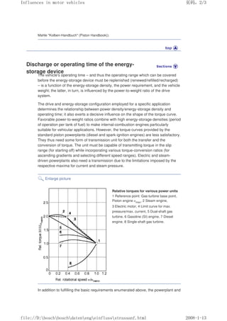 Mahle Kolben-Handbuch (Piston Handbook)).
Discharge or operating time of the energy-
storage device
The vehicle's operating time – and thus the operating range which can be covered
before the energy-storage device must be replenished (renewed/refilled/recharged)
– is a function of the energy-storage density, the power requirement, and the vehicle
weight; the latter, in turn, is influenced by the power-to-weight ratio of the drive
system.
The drive and energy-storage configuration employed for a specific application
determines the relationship between power density/energy-storage density and
operating time; it also exerts a decisive influence on the shape of the torque curve.
Favorable power-to-weight ratios combine with high energy-storage densities (period
of operation per tank of fuel) to make internal-combustion engines particularly
suitable for vehicular applications. However, the torque curves provided by the
standard piston powerplants (diesel and spark-ignition engines) are less satisfactory.
They thus need some form of transmission unit for both the transfer and the
conversion of torque. The unit must be capable of transmitting torque in the slip
range (for starting off) while incorporating various torque-conversion ratios (for
ascending gradients and selecting different speed ranges). Electric and steam-
driven powerplants also need a transmission due to the limitations imposed by the
respective maxima for current and steam pressure.
Enlarge picture
Relative torques for various power units
1 Reference point: Gas-turbine base point,
Piston engine nmax, 2 Steam engine,
3 Electric motor, 4 Limit curve for max.
pressure/max. current, 5 Dual-shaft gas
turbine, 6 Gasoline (SI) engine, 7 Diesel
engine, 8 Single-shaft gas turbine.
In addition to fulfilling the basic requirements enumerated above, the powerplant and
义ⷕˈ
,QIOXHQFHVLQPRWRUYHKLFOHV

ILOH'?ERVFK?ERVFK?GDWHQ?HQJ?HLQIOXVV?VWUDVVDQIKWPO
 