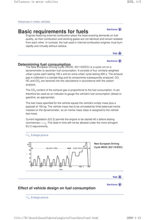 Influences in motor vehicles
Basic requirements for fuels
Engines featuring external combustion place the least exacting demands on fuel
quality, as their combustion and working gases are not identical and remain isolated
from each other. In contrast, the fuel used in internal-combustion engines must burn
rapidly and virtually without residue.
Determining fuel consumption
The New European Driving Cycle (NEDC, 93/116/EEC) is a cycle run on a
dynamometer to ascertain fuel consumption. It consists of four similarly weighted
urban cycles each lasting 195 s and an extra-urban cycle lasting 400 s. The exhaust
gas is collected in a sample bag and its components subsequently analyzed. CO,
HC and CO2 are factored into the calculations in accordance with the carbon
analysis.
The CO2 content of the exhaust gas is proportional to the fuel consumption. It can
therefore be used as an indicator to gauge the vehicle's fuel consumption (diesel or
gasoline, as appropriate).
The test mass specified for the vehicle equals the vehicle's empty mass plus a
payload of 100 kg. The vehicle mass has to be simulated by finite balanced inertia
masses on the dynamometer, so an inertia-mass class is assigned to the vehicle
test mass.
Current legislation (EU 2) permits the engine to be started 40 s before testing
commences t = t0. This lead-in time will not be allowed under the more stringent
EU 3 requirements.
Enlarge picture
New European Driving
Cycle NEDC (93/116/EEC)
Effect of vehicle design on fuel consumption
Enlarge picture
义ⷕˈ
,QIOXHQFHVLQPRWRUYHKLFOHV

ILOH'?ERVFK?ERVFK?GDWHQ?HQJ?HLQIOXVV?NUDIWDQIKWPO
 