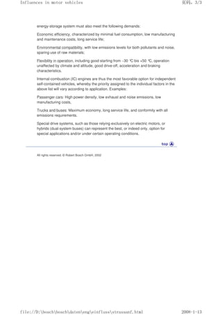 energy-storage system must also meet the following demands:
Economic efficiency, characterized by minimal fuel consumption, low manufacturing
and maintenance costs, long service life;
Environmental compatibility, with low emissions levels for both pollutants and noise,
sparing use of raw materials;
Flexibility in operation, including good starting from –30 °
C bis +50 °
C, operation
unaffected by climate and altitude, good drive-off, acceleration and braking
characteristics.
Internal-combustion (IC) engines are thus the most favorable option for independent
self-contained vehicles, whereby the priority assigned to the individual factors in the
above list will vary according to application. Examples:
Passenger cars: High power density, low exhaust and noise emissions, low
manufacturing costs,
Trucks and buses: Maximum economy, long service life, and conformity with all
emissions requirements.
Special drive systems, such as those relying exclusively on electric motors, or
hybrids (dual-system buses) can represent the best, or indeed only, option for
special applications and/or under certain operating conditions.
All rights reserved. © Robert Bosch GmbH, 2002
义ⷕˈ
,QIOXHQFHVLQPRWRUYHKLFOHV

ILOH'?ERVFK?ERVFK?GDWHQ?HQJ?HLQIOXVV?VWUDVVDQIKWPO
 