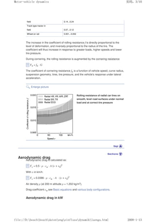 field 0.14...0.24
Track-type tractor in
field 0.07...0.12
Wheel on rail 0.001...0.002
The increase in the coefficient of rolling resistance f is directly proportional to the
level of deformation, and inversely proportional to the radius of the tire. The
coefficient will thus increase in response to greater loads, higher speeds and lower
tire pressure.
During cornering, the rolling resistance is augmented by the cornering resistance
FK = fK · G
The coefficient of cornering resistance fK is a function of vehicle speed, curve radius,
suspension geometry, tires, tire pressure, and the vehicle's response under lateral
acceleration.
Enlarge picture
Rolling resistance of radial car tires on
smooth, level road surfaces under normal
load and at correct tire pressure
Aerodynamic drag
Aerodynamic drag is calculated as:
FL = 0.5 · ρ · cw · A (υ + υ0)2
With υ in km/h:
FL = 0.0386 · ρ · cw · A · (υ + υ0)2
Air density ρ (at 200 m altitude ρ = 1.202 kg/m3),
Drag coefficient cw see Basic equations and various body configurations.
Aerodynamic drag in kW
义ⷕˈ
0RWRUYHKLFOHGQDPLFV

ILOH'?ERVFK?ERVFK?GDWHQ?HQJ?HLQIOXVV?GQDPLN?ODHQJVKWPO
 