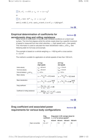 PL = FL · υ = 0.5 · ρ · cw · A · υ · (υ + υ0)2
or
PL = 12.9 · 10–6
· cw · A · υ · (υ + υ0)2
with PL in kW, FL in N, υ and υ0 in km/h, A in m2, ρ = 1.202 kg/m3.
Empirical determination of coefficients for
aerodynamic drag and rolling resistance
Allow vehicle to coast down in neutral under windless conditions on a level road
surface. The time that elapses while the vehicle coasts down by a specific increment
of speed is measured from two initial velocities, υ1 (high speed) and υ2 (low speed).
This information is used to calculate the mean deceleration rates a1 and a2. See
following table for formulas and example.
The example is based on a vehicle weighing m = 1450 kg with a cross section
A = 2.2 m2.
The method is suitable for application at vehicle speeds of less than 100 km/h.
1st Trial
(high speed)
2nd Trial
(low speed)
Initial velocity υa1
= 60 km/h υa2
= 15 km/h
Terminal velocity υb1
= 55 km/h υb2
= 10 km/h
Interval between υa
and υb t1
= 6.5 s t2
= 10.5 s
Mean velocity
Mean deceleration
Drag coefficient
Coefficient of rolling resistance
Drag coefficient and associated power
requirements for various body configurations
Drag
coefficient
Drag power in kW, average values for
A = 2 m2 at various speeds1)
cW 40 km/h 80 km/h 120 km/h 160 km/h
Open convertible 0.5...0.7 1 7.9 27 63
义ⷕˈ
0RWRUYHKLFOHGQDPLFV

ILOH'?ERVFK?ERVFK?GDWHQ?HQJ?HLQIOXVV?GQDPLN?ODHQJVKWPO
 