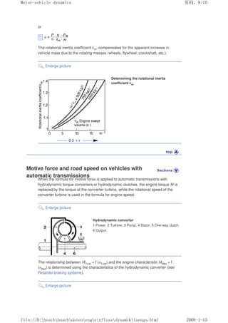 or
The rotational inertia coefficient km, compensates for the apparent increase in
vehicle mass due to the rotating masses (wheels, flywheel, crankshaft, etc.).
Enlarge picture
Determining the rotational inertia
coefficient km
Motive force and road speed on vehicles with
automatic transmissions
When the formula for motive force is applied to automatic transmissions with
hydrodynamic torque converters or hydrodynamic clutches, the engine torque M is
replaced by the torque at the converter turbine, while the rotational speed of the
converter turbine is used in the formula for engine speed.
Enlarge picture
Hydrodynamic converter
1 Power, 2 Turbine, 3 Pump, 4 Stator, 5 One-way clutch,
6 Output.
The relationship between MTurb = f (nTurb) and the engine characteristic MMot = f
(nMot) is determined using the characteristics of the hydrodynamic converter (see
Retarder braking systems).
Enlarge picture
义ⷕˈ
0RWRUYHKLFOHGQDPLFV

ILOH'?ERVFK?ERVFK?GDWHQ?HQJ?HLQIOXVV?GQDPLN?ODHQJVKWPO
 