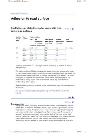 Motor-vehicle dynamics
Adhesion to road surface
Coefficients of static friction for pneumatic tires
on various surfaces
Vehicle
speed
km/h
Tire
condition
Road condition
Dry Wet:
water approx.
0.2 mm deep
Deep rainfall:
water approx.
1 mm deep
Puddles:
water approx.
2 mm deep
Iced
(black ice)
Coefficient of static friction µHF
50 new 0.85 0.65 0.55 0.5 0.1 and less
worn1) 1 0.5 0.4 0.25
90 new 0.8 0.6 0.3 0.05
worn1) 0.95 0.2 0.1 0.05
130 new 0.75 0.55 0.2 0
worn1) 0.9 0.2 0.1 0
1) Worn to tread depth of ı1.6 mm (legal minimum in Germany, as per para. 36.2 StVZO
(FMVSS/CUR)).
The static coefficient of friction (between the tires and the road surface), also known
as the tire-road-interface friction coefficient, is determined by the vehicle's speed, the
condition of the tires and the state of the road surface (see table above). The figures
cited apply for concrete and tarmacadam road surfaces in good condition. The
coefficients of sliding friction (with wheel locked) are usually lower than the
coefficients of static friction.
Special rubber compounds providing friction coefficients of up to 1.8 are employed in
racing tires.
See Maxima for acceleration and uphill driving, and Retardation and downhill
braking.
Aquaplaning
Aquaplaning, has a particularly dramatic influence on the contact between tire and
road surface. It describes the state in which a layer of water separates the tire and
the (wet) road surface. The phenomenon occurs when a wedge of water forces its
way underneath the tire's contact patch and lifts it from the road. The tendency to
aquaplan is dependent upon such factors as the depth of the water on the road
surface, the vehicle's speed, the tread pattern, the tread wear, and the load pressing
the tire against the road surface. Wide tires are particularly susceptible to
aquaplaning. It is not possible to steer or brake an aquaplaning vehicle, as its front
义ⷕˈ
0RWRUYHKLFOHGQDPLFV

ILOH'?ERVFK?ERVFK?GDWHQ?HQJ?HLQIOXVV?GQDPLN?ERGHQKWPO
 