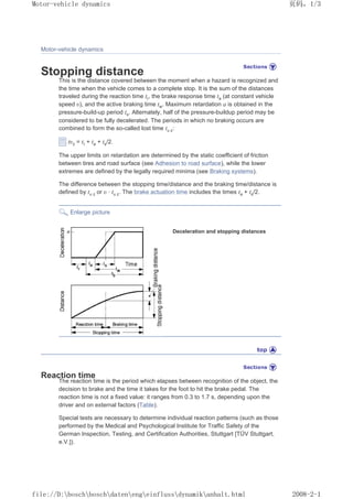 Motor-vehicle dynamics
Stopping distance
This is the distance covered between the moment when a hazard is recognized and
the time when the vehicle comes to a complete stop. It is the sum of the distances
traveled during the reaction time tr, the brake response time ta (at constant vehicle
speed ȣ), and the active braking time tw. Maximum retardation a is obtained in the
pressure-build-up period ts. Alternately, half of the pressure-buildup period may be
considered to be fully decelerated. The periods in which no braking occurs are
combined to form the so-called lost time tȣ z:
tȣz = tr + ta + ts/2.
The upper limits on retardation are determined by the static coefficient of friction
between tires and road surface (see Adhesion to road surface), while the lower
extremes are defined by the legally required minima (see Braking systems).
The difference between the stopping time/distance and the braking time/distance is
defined by tȣ z or ȣ · tȣ z. The brake actuation time includes the times ta + ts/2.
Enlarge picture
Deceleration and stopping distances
Reaction time
The reaction time is the period which elapses between recognition of the object, the
decision to brake and the time it takes for the foot to hit the brake pedal. The
reaction time is not a fixed value: it ranges from 0.3 to 1.7 s, depending upon the
driver and on external factors (Table).
Special tests are necessary to determine individual reaction patterns (such as those
performed by the Medical and Psychological Institute for Traffic Safety of the
German Inspection, Testing, and Certification Authorities, Stuttgart [TÜV Stuttgart,
e.V.]).
义ⷕˈ
0RWRUYHKLFOHGQDPLFV

ILOH'?ERVFK?ERVFK?GDWHQ?HQJ?HLQIOXVV?GQDPLN?DQKDOWKWPO
 