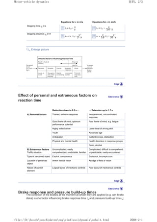 Equations for ȣ in m/s Equations for ȣ in km/h
Stopping time th
in s
Stopping distance sh
in m
Enlarge picture
Effect of personal and extraneous factors on
reaction time
Reduction down to 0.3 s 㸠 㸢 Extension up to 1.7 s
A) Personal factors Trained, reflexive response Inexperienced, uncoordinated
response
Good frame of mind; optimum
performance potential
Poor frame of mind, e.g. fatigue
Highly skilled driver Lower level of driving skill
Youth Advanced age
Anticipation Inattentiveness, distraction
Physical and mental health Health disorders in response groups
Panic, alcohol
B) Extraneous factors
Traffic situation
Uncomplicated, easily
comprehended, predictable, familiar
Complicated, difficult to comprehend,
unpredictable, rarely encountered
Type of perceived object Explicit, conspicuous Equivocal, inconspicuous
Location of perceived
object
Within field of vision At edge of field of vision
Nature of control
element
Logical layout of mechanic controls Poor layout of mechanical controls
Brake response and pressure build-up times
The condition of the brakes at the moment at which they are applied (e.g. wet brake
disks) is one factor influencing brake response time ta and pressure build-up time ts;
义ⷕˈ
0RWRUYHKLFOHGQDPLFV

ILOH'?ERVFK?ERVFK?GDWHQ?HQJ?HLQIOXVV?GQDPLN?DQKDOWKWPO
 