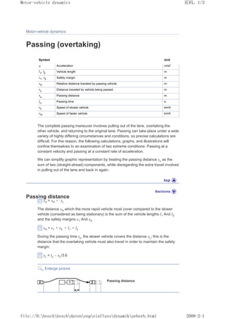 Motor-vehicle dynamics
Passing (overtaking)
Symbol Unit
a Acceleration m/s2
l1
, l2 Vehicle length m
s1
, s2 Safety margin m
sH Relative distance traveled by passing vehicle m
sL Distance traveled by vehicle being passed m
su Passing distance m
tu Passing time s
ȣL Speed of slower vehicle km/h
ȣH Speed of faster vehicle km/h
The complete passing maneuver involves pulling out of the lane, overtaking the
other vehicle, and returning to the original lane. Passing can take place under a wide
variety of highly differing circumstances and conditions, so precise calculations are
difficult. For this reason, the following calculations, graphs, and illustrations will
confine themselves to an examination of two extreme conditions: Passing at a
constant velocity and passing at a constant rate of acceleration.
We can simplify graphic representation by treating the passing distance su as the
sum of two (straight-ahead) components, while disregarding the extra travel involved
in pulling out of the lane and back in again.
Passing distance
sU = sH + sL
The distance sH which the more rapid vehicle most cover compared to the slower
vehicle (considered as being stationary) is the sum of the vehicle lengths l1 And l2
and the safety margins s1 And s2.
sH = s1 + s2 + l1 + l2
During the passing time tu, the slower vehicle covers the distance sL; this is the
distance that the overtaking vehicle must also travel in order to maintain the safety
margin.
sL = tu – ȣL/3.6
Enlarge picture
Passing distance
义ⷕˈ
0RWRUYHKLFOHGQDPLFV

ILOH'?ERVFK?ERVFK?GDWHQ?HQJ?HLQIOXVV?GQDPLN?XHEHUKKWPO
 