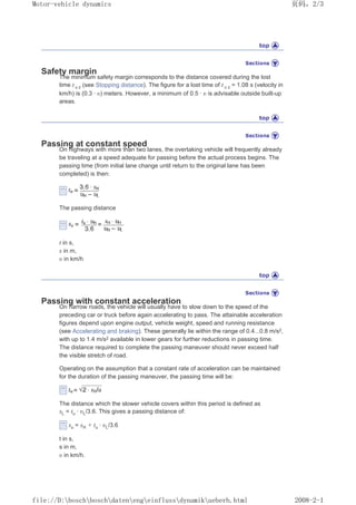 Safety margin
The minimum safety margin corresponds to the distance covered during the lost
time t ȣ z (see Stopping distance). The figure for a lost time of t ȣ z = 1.08 s (velocity in
km/h) is (0.3 · ȣ) meters. However, a minimum of 0.5 · ȣ is advisable outside built-up
areas.
Passing at constant speed
On highways with more than two lanes, the overtaking vehicle will frequently already
be traveling at a speed adequate for passing before the actual process begins. The
passing time (from initial lane change until return to the original lane has been
completed) is then:
The passing distance
t in s,
s in m,
ȣ in km/h
Passing with constant acceleration
On narrow roads, the vehicle will usually have to slow down to the speed of the
preceding car or truck before again accelerating to pass. The attainable acceleration
figures depend upon engine output, vehicle weight, speed and running resistance
(see Accelerating and braking). These generally lie within the range of 0.4...0.8 m/s2,
with up to 1.4 m/s2 available in lower gears for further reductions in passing time.
The distance required to complete the passing maneuver should never exceed half
the visible stretch of road.
Operating on the assumption that a constant rate of acceleration can be maintained
for the duration of the passing maneuver, the passing time will be:
The distance which the slower vehicle covers within this period is defined as
sL = tu · ȣL/3.6. This gives a passing distance of:
su = sH + tu · ȣL/3.6
t in s,
s in m,
ȣ in km/h.
义ⷕˈ
0RWRUYHKLFOHGQDPLFV

ILOH'?ERVFK?ERVFK?GDWHQ?HQJ?HLQIOXVV?GQDPLN?XHEHUKKWPO
 