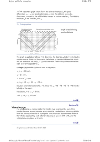 The left side of the graph below shows the relative distances sH for speed
differentials ȣH – ȣL and acceleration rates a, while the right side shows the
distances sL covered by the vehicle being passed at various speeds ȣL. The passing
distance su is the sum of sH and sL.
Enlarge picture
Graph for determining
passing distance
The graph is applied as follows. First, determine the distance sH to be traveled by the
passing vehicle. Enter this distance on the left side of the graph between the Y axis
and the applicable line for (ȣH – ȣL) or acceleration. Then extrapolate the line to the
right, over to the speed line ȣL.
Example (represented by broken lines in the graph):
ȣL = ȣH = 50 km/h,
a = 0.4 m/s2,
l1 = 10 m, l2 = 5 m,
s1 = s2 = 0.3 · ȣL = 0.3 · ȣH = 15 m.
Solution: Enter intersection of a a = 0.4 m/s2 mit sH = 15 + 15 + 10 + 5 = 45 m in the
left side of the graph.
Indication tu = 15 s, sL = 210 m.
Thus su = sH + sL = 255 m.
Visual range
For safe passing on narrow roads, the visibility must be at least the sum of the
passing distance plus the distance which would be traveled by an oncoming vehicle
while the passing maneuver is in progress. This distance is approximately 400 m if
the vehicles approaching each other are traveling at speeds of 90 km/h, and the
vehicle being overtaken at 60 km/h.
All rights reserved. © Robert Bosch GmbH, 2002
义ⷕˈ
0RWRUYHKLFOHGQDPLFV

ILOH'?ERVFK?ERVFK?GDWHQ?HQJ?HLQIOXVV?GQDPLN?XHEHUKKWPO
 