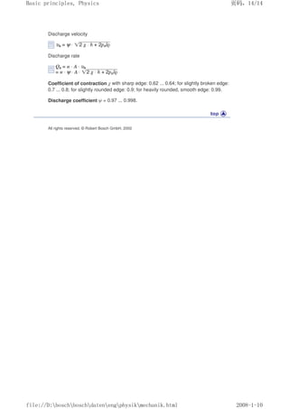 Discharge velocity
Discharge rate
Coefficient of contraction χ with sharp edge: 0.62 ... 0.64; for slightly broken edge:
0.7 ... 0.8; for slightly rounded edge: 0.9; for heavily rounded, smooth edge: 0.99.
Discharge coefficient ψ = 0.97 ... 0.998.
All rights reserved. © Robert Bosch GmbH, 2002
页码，14/14
Basic principles, Physics
2008-1-10
file://D:boschboschdatenengphysikmechanik.html
 