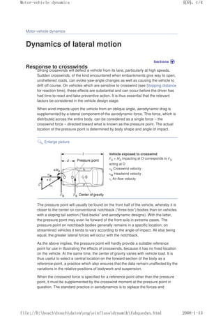 Motor-vehicle dynamics
Dynamics of lateral motion
Response to crosswinds
Strong crosswinds will deflect a vehicle from its lane, particularly at high speeds.
Sudden crosswinds, of the kind encountered when embankments give way to open,
unsheltered roads, can evoke yaw-angle changes as well as causing the vehicle to
drift off course. On vehicles which are sensitive to crosswind (see Stopping distance
for reaction time), these effects are substantial and can occur before the driver has
had time to react and take preventive action. It is thus essential that the relevant
factors be considered in the vehicle design stage.
When wind impacts upon the vehicle from an oblique angle, aerodynamic drag is
supplemented by a lateral component of the aerodynamic force. This force, which is
distributed across the entire body, can be considered as a single force – the
crosswind force – directed toward what is known as the pressure point. The actual
location of the pressure point is determined by body shape and angle of impact.
Enlarge picture
Vehicle exposed to crosswind
FS + MZ impacting at O corresponds to FS
acting at D
υS Crosswind velocity
υW Headwind velocity
υr Air-flow velocity
The pressure point will usually be found on the front half of the vehicle, whereby it is
closer to the center on conventional notchback (three-box) bodies than on vehicles
with a sloping tail section (fast-backs and aerodynamic designs). With the latter,
the pressure point may even lie forward of the front axle in extreme cases. The
pressure point on notchback bodies generally remains in a specific location; on
streamlined vehicles it tends to vary according to the angle of impact. All else being
equal, the greater lateral forces will occur with the notchback.
As the above implies, the pressure point will hardly provide a suitable reference
point for use in illustrating the effects of crosswinds, because it has no fixed location
on the vehicle. At the same time, the center of gravity varies with vehicle load. It is
thus useful to select a central location on the forward section of the body as a
reference point, a practice which also ensures that the data remain unaffected by the
variations in the relative positions of bodywork and suspension.
When the crosswind force is specified for a reference point other than the pressure
point, it must be supplemented by the crosswind moment at the pressure point in
question. The standard practice in aerodynamics is to replace the forces and
义ⷕˈ
0RWRUYHKLFOHGQDPLFV

ILOH'?ERVFK?ERVFK?GDWHQ?HQJ?HLQIOXVV?GQDPLN?IDKTXHGQKWPO
 