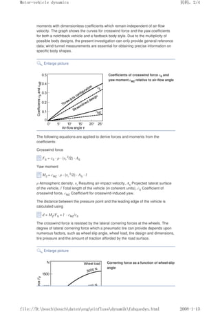 moments with dimensionless coefficients which remain independent of air-flow
velocity. The graph shows the curves for crosswind force and the yaw coefficients
for both a notchback vehicle and a fastback body style. Due to the multiplicity of
possible body designs, the present investigation can only provide general reference
data; wind-tunnel measurements are essential for obtaining precise information on
specific body shapes.
Enlarge picture
Coefficients of crosswind force cS and
yaw moment cMZ relative to air-flow angle
The following equations are applied to derive forces and moments from the
coefficients:
Crosswind force
FS = cS · ρ · (υr
2
/2) · AS
Yaw moment
MZ = cMZ · ρ · (υr
2
/2) · AS · l
ρ Atmospheric density, υr Resulting air-impact velocity, As Projected lateral surface
of the vehicle, l Total length of the vehicle (in coherent units), cS Coefficient of
crosswind force, cMZ Coefficient for crosswind-induced yaw.
The distance between the pressure point and the leading edge of the vehicle is
calculated using
d = MZ/FS = l · cMZ/cS
The crosswind force is resisted by the lateral cornering forces at the wheels. The
degree of lateral cornering force which a pneumatic tire can provide depends upon
numerous factors, such as wheel slip angle, wheel load, tire design and dimensions,
tire pressure and the amount of traction afforded by the road surface.
Enlarge picture
Cornering force as a function of wheel-slip
angle
义ⷕˈ
0RWRUYHKLFOHGQDPLFV

ILOH'?ERVFK?ERVFK?GDWHQ?HQJ?HLQIOXVV?GQDPLN?IDKTXHGQKWPO
 
