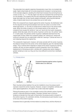 The pneumatic tire's specific response characteristics mean that, at a constant slip
angle, higher wheel loads will not evoke proportional increases in cornering forces.
In the example (diagram), doubling the wheel load increases the cornering force by
a factor of only 1.5...1.7. The slip angle must also be increased if the cornering force
is to be doubled. This explains why the axle supporting the greater load assumes a
larger slip angle than its less heavily loaded counterpart, assuming that identical
ratios of lateral (side) force to tire contact force act on both axles.
When the crosswind force impacts against the center of gravity, the distribution ratio
for the required cornering forces between front and rear axles is a function of the
wheel-load factors, i.e. the ratio of contact force to lateral force is the same at both
axles. When the center of gravity is in the forward section of the vehicle, the
crosswind force causes the vehicle to veer-out due to the front axle's necessarily
greater wheel slip angle; when the center of gravity is at the rear, the vehicle veers-
in. In both cases, the vehicle's center of gravity is deflected downwind from the
original path of travel. When the crosswind ceases, the veering-out vehicle will
continue to deviate from its original path, while the veering-in vehicle will return to
and indeed go beyond the original line.
The crosswind's impact point, however, will rarely coincide with the center of gravity;
the distance forward from the center of the vehicle depends upon the individual body
shape. Thus a vehicle which responds to impact at the center of gravity by veering
inwards, will veer out when exposed to actual crosswinds. Due to the forward
displacement of the pressure point, vehicles with a sloping rear section display a
greater tendency to veer-out; they are thus more difficult to control than notchback
vehicles.
Enlarge picture
Crosswind impacting against center of gravity.
Vehicle veers in or veers out
Rear-mounted vertical stabilizer fins can be installed to move the pressure point
rearward, toward the center of gravity. However, except in competition vehicles and
other special applications, this option has to date rarely been applied.
Placing the pressure point in the immediate vicinity of the vehicle's center of gravity
results in improved directional stability. Oversteer vehicles have a minimum
tendency to deviate from their path of travel when the pressure point is forward of
the center of gravity. On understeer vehicles, the best pressure-point location is just
to the rear of the center of gravity.
Crosswind force is generally minimal relative to contact force, and the influence of
义ⷕˈ
0RWRUYHKLFOHGQDPLFV

ILOH'?ERVFK?ERVFK?GDWHQ?HQJ?HLQIOXVV?GQDPLN?IDKTXHGQKWPO
 