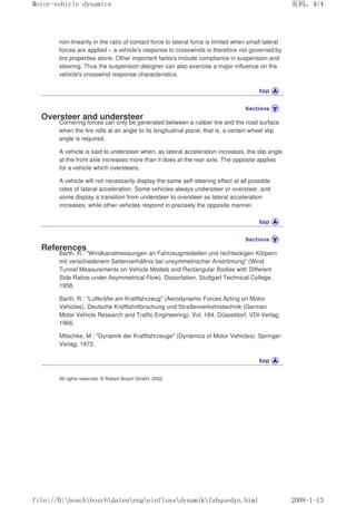 non-linearity in the ratio of contact force to lateral force is limited when small lateral
forces are applied – a vehicle's response to crosswinds is therefore not governed by
tire properties alone. Other important factors include compliance in suspension and
steering. Thus the suspension designer can also exercise a major influence on the
vehicle's crosswind response characteristics.
Oversteer and understeer
Cornering forces can only be generated between a rubber tire and the road surface
when the tire rolls at an angle to its longitudinal plane; that is, a certain wheel slip
angle is required.
A vehicle is said to understeer when, as lateral acceleration increases, the slip angle
at the front axle increases more than it does at the rear axle. The opposite applies
for a vehicle which oversteers.
A vehicle will not necessarily display the same self-steering effect at all possible
rates of lateral acceleration. Some vehicles always understeer or oversteer, and
some display a transition from understeer to oversteer as lateral acceleration
increases, while other vehicles respond in precisely the opposite manner.
References
Barth, R.: Windkanalmessungen an Fahrzeugmodellen und rechteckigen Körpern
mit verschiedenem Seitenverhältnis bei unsymmetrischer Anströmung (Wind
Tunnel Measurements on Vehicle Models and Rectangular Bodies with Different
Side Ratios under Asymmetrical Flow). Dissertation, Stuttgart Technical College,
1958.
Barth, R.: Luftkräfte am Kraftfahrzeug (Aerodynamic Forces Acting on Motor
Vehicles). Deutsche Kraftfahrtforschung und Straßenverkehrstechnik (German
Motor Vehicle Research and Traffic Engineering), Vol. 184, Düsseldorf. VDI-Verlag,
1966.
Mitschke, M.: Dynamik der Kraftfahrzeuge (Dynamics of Motor Vehicles). Springer-
Verlag, 1972.
All rights reserved. © Robert Bosch GmbH, 2002
义ⷕˈ
0RWRUYHKLFOHGQDPLFV

ILOH'?ERVFK?ERVFK?GDWHQ?HQJ?HLQIOXVV?GQDPLN?IDKTXHGQKWPO
 