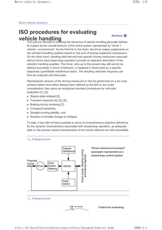 Motor-vehicle dynamics
ISO procedures for evaluating
vehicle handling
The science devoted to studying the dynamics of vehicle handling generally defines
its subject as the overall behavior of the entire system represented by driver +
vehicle + environment. As the first link in the chain, the driver makes judgements on
the vehicle's handling qualities based on the sum of diverse subjective impressions.
On the other hand, handling data derived from specific driving maneuvers executed
without driver input (open-loop operation) provide an objective description of the
vehicle's handling qualities. The driver, who up to the present day still cannot be
defined accurately in terms of behavior, is replaced in these tests by a specific,
objectively quantifiable interference factor. The resulting vehicular response can
then be analyzed and discussed.
Standardized versions of the driving maneuvers in the list (performed on a dry road
surface) below have either already been defined by the ISO or are under
consideration; they serve as recognized standard procedures for vehicular
evaluation [1], [2]:
z Steady-state skidpad [3],
z Transient response [4], [5], [6],
z Braking during cornering [7],
z Crosswind sensitivity,
z Straight-running stability, and
z Reaction to throttle change on skidpad.
To date, it has still not been possible to arrive at comprehensive objective definitions
for the dynamic characteristics associated with closed-loop operation, as adequate
data on the precise control characteristics of the human element are still unavailable.
Enlarge picture
Driver-vehicle-environment
synergism represented as a
closed-loop control system
Enlarge picture
Criteria for evaluating
义ⷕˈ
0RWRUYHKLFOHGQDPLFV

ILOH'?ERVFK?ERVFK?GDWHQ?HQJ?HLQIOXVV?GQDPLN?IDKUYHUKWPO
 