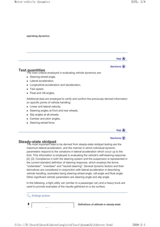 operating dynamics
Test quantities
The main criteria employed in evaluating vehicle dynamics are:
z Steering-wheel angle,
z Lateral acceleration,
z Longitudinal acceleration and deceleration,
z Yaw speed,
z Float and roll angles.
Additional data are employed to verify and confirm the previously derived information
on specific points of vehicle handling:
z Linear and lateral velocity,
z Steering angles at front and rear wheels,
z Slip angles at all wheels,
z Camber and pitch angles,
z Steering-wheel force.
Steady-state skidpad
The most important data to be derived from steady-state skidpad testing are the
maximum lateral acceleration, and the manner in which individual dynamic
parameters respond to the variations in lateral acceleration which occur up to the
limit. This information is employed in evaluating the vehicle's self-steering response
[2], [3]. Compliance in both the steering system and the suspension is represented in
the current standard definition of steering response, which employs the terms
understeer, oversteer and neutral steering. Several dynamic factors and their
derivatives are considered in conjunction with lateral acceleration in describing
vehicle handling, examples being steering-wheel angle, roll angle and float angle.
Other significant vehicle parameters are steering angle and slip angle.
In the following, a light utility van (similar to a passenger car) and a heavy truck are
used to provide examples of the results gathered on a dry surface.
Enlarge picture
Definitions of attitude in steady-state
义ⷕˈ
0RWRUYHKLFOHGQDPLFV

ILOH'?ERVFK?ERVFK?GDWHQ?HQJ?HLQIOXVV?GQDPLN?IDKUYHUKWPO
 