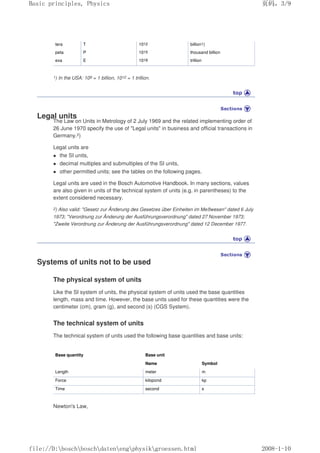 tera T 1012 billion1)
peta P 1015 thousand billion
exa E 1018 trillion
1) In the USA: 109 = 1 billion, 1012 = 1 trillion.
Legal units
The Law on Units in Metrology of 2 July 1969 and the related implementing order of
26 June 1970 specify the use of "Legal units" in business and official transactions in
Germany.2)
Legal units are
 the SI units,
 decimal multiples and submultiples of the SI units,
 other permitted units; see the tables on the following pages.
Legal units are used in the Bosch Automotive Handbook. In many sections, values
are also given in units of the technical system of units (e.g. in parentheses) to the
extent considered necessary.
2) Also valid: Gesetz zur Änderung des Gesetzes über Einheiten im Meßwesen dated 6 July
1973; Verordnung zur Änderung der Ausführungsverordnung dated 27 November 1973;
Zweite Verordnung zur Änderung der Ausführungsverordnung dated 12 December 1977.
Systems of units not to be used
The physical system of units
Like the SI system of units, the physical system of units used the base quantities
length, mass and time. However, the base units used for these quantities were the
centimeter (cm), gram (g), and second (s) (CGS System).
The technical system of units
The technical system of units used the following base quantities and base units:
Base quantity Base unit
Name Symbol
Length meter m
Force kilopond kp
Time second s
Newton's Law,
页码，3/9
Basic principles, Physics
2008-1-10
file://D:boschboschdatenengphysikgroessen.html
 