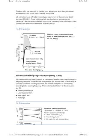 The light utility van responds to the step input with a more rapid change in lateral
acceleration – and thus in yaw – than the heavy truck.
US authorities have defined a transient yaw requirement for Experimental Safety
Vehicles (ESV) [11]. Those vehicles which are classified as being similar to
passenger cars may exhibit relatively pronounced overswing in the initial input phase
(whereby this effect must cease after a certain period).
Enlarge picture
ESV limit curves for steady-state yaw
speed in steering-angle jump test (2.5
ton van, empty)
Sinusoidal steering-angle input (frequency curve)
Permanent sinusoidal steering inputs at the steering wheel are also used to measure
frequency-response characteristics. This provides yet another basis for evaluating a
vehicle's transitional handling response, the intensity and phase of which varies
according to the steering frequency. The most important factors for this evaluation
are [6]:
z Steering-wheel angle,
z Lateral acceleration,
z Yaw speed, and
z Roll angle.
Enlarge picture
Sinusoidal steering-angle input
(16-ton truck, ȣ0 = 60 km/h, įL = 60°).
Relative to steering-wheel angle:
a) Lateral acceleration ay0/įL,
b) Yaw velocity ȥ/įLand
c) Roll angle ĳ/įL; with phase angle ĳs.
义ⷕˈ
0RWRUYHKLFOHGQDPLFV

ILOH'?ERVFK?ERVFK?GDWHQ?HQJ?HLQIOXVV?GQDPLN?IDKUYHUKWPO
 