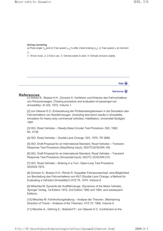during cornering
a) Float angle ȕ1sand b) Yaw speed ȥ1s1s after initial braking (tn), c) Yaw speed ȥ at moment
tn.
1: 16-ton truck, 2: 2.5-ton van, 3: Vehicle starts to skid, 4: Vehicle remains stable.
References
[1] Rönitz R.; Braess H.H.; Zomotor A. Verfahren und Kriterien des Fahrverhaltens
von Personenwagen. (Testing procedure and evaluation of passenger-car
driveability). AI 322, 1972, Volume 1.
[2] von Glasner E.C. Einbeziehung der Prüfstandsergebnissen in die Simulation des
Fahrverhaltens von Nutzfahrzeugen. (Including test-stand results in driveability
simulation for heavy-duty commercial vehicles). Habilitation, Universität Stuttgart,
1987.
[3] ISO. Road Vehicles – Steady-State Circular Test Procedure. ISO, 1982,
No. 4138.
[4] ISO. Road Vehicles – Double Lane Change. ISO, 1975, TR 3888.
[5] ISO. Draft Proposal for an International Standard, Road Vehicles – Transient
Response Test Procedure (Step/Ramp Input). ISO/TC22/SC9/N 185.
[6] ISO. Draft Proposal for an International Standard, Road Vehicles – Transient
Response Test Procedure (Sinusoidal Input). ISO/TC 22/SC9/N 219.
[7] ISO. Road Vehicles – Braking in a Turn. Open-Loop Test Procedure.
ISO/DIS 7975.
[8] Zomotor A.; Braess H.H.; Rönitz R. Doppelter Fahrspurwechsel, eine Möglichkeit
zur Beurteilung des Fahrverhaltens von Kfz? (Double Lane Change, a Method for
Evaluating a Vehicle's Driveability?) ATZ 76, 1974, Volume 8.
[9] Mitschke M. Dynamik der Kraftfahrzeuge. (Dynamics of the Motor Vehicle),
Springer Verlag, 1st Edition 1972, 2nd Edition 1982 and 1984, and subsequent
Editions.
[10] Mitschke M. Fahrtrichtungshaltung – Analyse der Theorien. (Maintaining
Direction of Travel – Analysis of the Theories). ATZ 70, 1968, Volume 5.
[11] Mischke A.; Göhring E.; Wolsdorf P.; von Glasner E.C. Contribution to the
义ⷕˈ
0RWRUYHKLFOHGQDPLFV

ILOH'?ERVFK?ERVFK?GDWHQ?HQJ?HLQIOXVV?GQDPLN?IDKUYHUKWPO
 