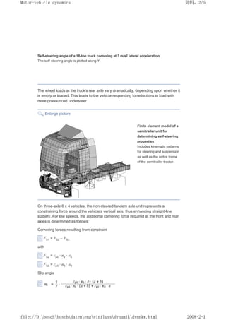Self-steering angle of a 18-ton truck cornering at 3 m/s2 lateral acceleration
The self-steering angle is plotted along Y.
The wheel loads at the truck's rear axle vary dramatically, depending upon whether it
is empty or loaded. This leads to the vehicle responding to reductions in load with
more pronounced understeer.
Enlarge picture
Finite element model of a
semitrailer unit for
determining self-steering
properties
Includes kinematic patterns
for steering and suspension
as well as the entire frame
of the semitrailer tractor.
On three-axle 6 x 4 vehicles, the non-steered tandem axle unit represents a
constraining force around the vehicle's vertical axis, thus enhancing straight-line
stability. For low speeds, the additional cornering force required at the front and rear
axles is determined as follows:
Cornering forces resulting from constraint
FS1 = FS2 – FS3
with
FS2 = cp2 · n2 · Į2
FS3 = cp3 · n3 · Į3
Slip angle
义ⷕˈ
0RWRUYHKLFOHGQDPLFV

ILOH'?ERVFK?ERVFK?GDWHQ?HQJ?HLQIOXVV?GQDPLN?GQQNZKWPO
 
