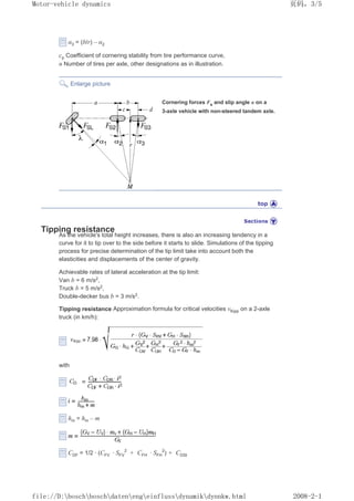 Į3 = (b/r) – Į2
cp Coefficient of cornering stability from tire performance curve,
n Number of tires per axle, other designations as in illustration.
Enlarge picture
Cornering forces Fs and slip angle Į on a
3-axle vehicle with non-steered tandem axle.
Tipping resistance
As the vehicle's total height increases, there is also an increasing tendency in a
curve for it to tip over to the side before it starts to slide. Simulations of the tipping
process for precise determination of the tip limit take into account both the
elasticities and displacements of the center of gravity.
Achievable rates of lateral acceleration at the tip limit:
Van b = 6 m/s2,
Truck b = 5 m/s2,
Double-decker bus b = 3 m/s2.
Tipping resistance Approximation formula for critical velocities ȞKipp on a 2-axle
truck (in km/h):
with
hm = hm – m
CDF = 1/2 · (CFV · SFV
2
+ CFH · SFH
2
) + CDSt
义ⷕˈ
0RWRUYHKLFOHGQDPLFV

ILOH'?ERVFK?ERVFK?GDWHQ?HQJ?HLQIOXVV?GQDPLN?GQQNZKWPO
 
