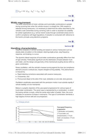 CDR = 1/2 · (CRV · SRV
2
+ CRH · SRH
2
)
Width requirement
The width requirement of motor vehicles and truck-trailer combinations is greater
during cornering than when the vehicle moves in a straight line. With respect to
selected driving maneuvers, it is necessary to determine the radius described by the
vehicle's outer extremities during cornering, both in order to ascertain its suitability
for certain applications (e.g. narrow transit routes through constricted areas) and to
confirm compliance with legal regulations. Evaluation is conducted with reference to
the tractrix principle using electronic programs.
Handling characteristics
Objective analyses of vehicle handling are based on various maneuvers such as
steady-state circulation on the skidpad, steering-angle jumps, wag frequency
response, and braking in a curve.
The dynamic lateral response of truck-trailer combinations generally differs from that
of rigid vehicles. Particularly significant are the distribution of loads between truck
and trailer, and the design and geometry of the mechanical coupling device within a
given combination.
Rotary oscillation, with the vehicle's masses turning against the tires (as compliance
element) around a vertical axis, impairs straight-running stability. This phenomenon
is induced by
z Rapid steering corrections associated with evasive maneuvers,
z Crosswinds, and
z Pronounced slope to the side of the road, obstacles on one side, lane grooves.
Oscillation amplitudes associated with this pendulum motion must subside rapidly if
vehicle stability is to be maintained.
Below is a graphic depiction of the yaw-speed progressions for various types of
truck-trailer combination. The worst case is represented by a combination, in which
the towing vehicle is empty, while the center-axle trailer is loaded. Here, the curve
indicates an excessive increase in resonance. This type of combination demands a
high degree of driver skill and circumspection.
Enlarge picture
Yaw-speed frequency
progression
1 Semitrailer unit (loaded),
2 Truck-trailer unit
(empty/loaded), 3 Truck-
trailer unit (loaded), 4 Truck
(loaded).
义ⷕˈ
0RWRUYHKLFOHGQDPLFV

ILOH'?ERVFK?ERVFK?GDWHQ?HQJ?HLQIOXVV?GQDPLN?GQQNZKWPO
 
