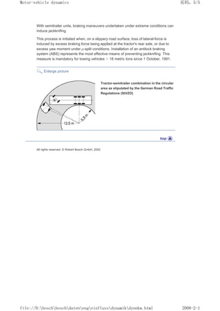 With semitrailer units, braking maneuvers undertaken under extreme conditions can
induce jackknifing.
This process is initiated when, on a slippery road surface, loss of lateral-force is
induced by excess braking force being applied at the tractor's rear axle, or due to
excess yaw moment under µ-split conditions. Installation of an antilock braking
system (ABS) represents the most effective means of preventing jackknifing. This
measure is mandatory for towing vehicles  18 metric tons since 1 October, 1991.
Enlarge picture
Tractor-semitrailer combination in the circular
area as stipulated by the German Road Traffic
Regulations (StVZO)
All rights reserved. © Robert Bosch GmbH, 2002
义ⷕˈ
0RWRUYHKLFOHGQDPLFV

ILOH'?ERVFK?ERVFK?GDWHQ?HQJ?HLQIOXVV?GQDPLN?GQQNZKWPO
 