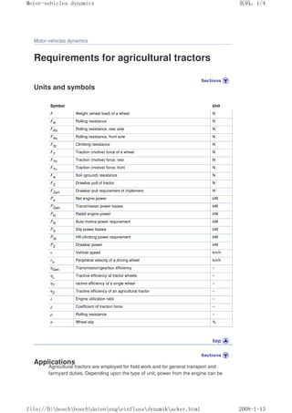 Motor-vehicles dynamics
Requirements for agricultural tractors
Units and symbols
Symbol Unit
F Weight (wheel load) of a wheel N
FR Rolling resistance N
FRh Rolling resistance, rear axle N
FRv Rolling resistance, front axle N
FSt Climbing resistance N
FT Traction (motive) force of a wheel N
FTh Traction (motive) force, rear N
FTv Traction (motive) force, front N
Fw Soil (ground) resistance N
FZ Drawbar pull of tractor N
FZerf. Drawbar-pull requirement of implement N
Pe Net engine power kW
PGetr. Transmission power losses kW
PN Rated engine power kW
PR Auto-motive power requirement kW
PS Slip power losses kW
PSt Hill-climbing power requirement kW
PZ Drawbar power kW
υ Vehicle speed km/h
υo Peripheral velocity of a driving wheel km/h
ηGetr. Transmission/gearbox efficiency –
ηL Tractive efficiency at tractor wheels –
ηT ractive efficiency of a single wheel –
ηZ Tractive efficiency of an agricultural tractor –
λ Engine utilization ratio –
χ Coefficient of traction force –
ρ Rolling resistance –
σ Wheel slip %
Applications
Agricultural tractors are employed for field work and for general transport and
farmyard duties. Depending upon the type of unit, power from the engine can be
义ⷕˈ
0RWRUYHKLFOHVGQDPLFV

ILOH'?ERVFK?ERVFK?GDWHQ?HQJ?HLQIOXVV?GQDPLN?DFNHUKWPO
 