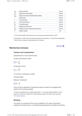σbB Bending strength N/mm2
σbF Elastic limit under bending N/mm2
σbW Fatigue limit under reversed bending stresses N/mm2
τ Shear stress N/mm2
τt Torsional stress N/mm2
τgr Torsional stress limit N/mm2
τtB Torsional strength N/mm2
τtF Elastic limit under torsion N/mm2
τtW Fatigue limit under reversed torsional stress N/mm2
ψ Angle of rotation rad
1) 0.2% yield strength: that stress which causes permanent deformation of 0.2%.
The equations in this section are general equations of quantities, i.e. they are also applicable
if other units are chosen, except equations for buckling.
Mechanical stresses
Tension and compression
(perpendicular to cross-sectional area)
Tensile (compression) stress
Compression strain
∆l Increase (or decrease) in length
l Original length
Modulus of elasticity2)
Long, thin bars subjected to compressive loads must also be investigated with
regard to their buckling strength.
2) Hook's Law applies only to elastic deformation, i.e. in practice approximately up to the
elastic limit (yield point, elastic limit under bending, elastic limit under torsion; see also
Permissible loading).
Bending
The effects of a transverse force can be neglected in the case of long beams
subjected to bending stress. In calculating bending stresses (resulting from bending
页码，2/13
Basic principles, Physics
2008-1-10
file://D:boschboschdatenengphysikfest.html
 