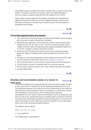 transmitted through an auxiliary PTO shaft or hydraulic lines, as well as via the drive
wheels. The engine outputs for farm tractors used in the Federal Republic of
Germany range up to approximately 250 kW, with weights of over 120 kN.
Higher engine outputs exaggerate the problems associated with supporting the
weight at the ground on large-volume tires of adequate capacity, as well as the
difficulties encountered in transforming the engine's power into tractive power at
acceptable tractor speeds.
Essential requirements of a tractor
z High drawbar pull, high tractive efficiency.
z The engine must combine high torque increase and low specific fuel consumption
with as constant a power characteristic as possible.
z Depending upon application and the distances involved, vehicle speeds (rated
speeds) up to 25, 32, 40, 50 km/h, with  60 km/h for special-purpose tractors;
multiple conversion ratios with appropriate gear spacing (especially important up
to 12 km/h), suitable for shifting under load if possible.
z Power take-off (PTO) shaft and hydraulic connections for powering auxiliary
equipment. Option of installing and/or powering equipment at the front of the
tractor.
z Facilities for monitoring and operating auxiliary equipment from the driver's seat,
e.g. with hydraulic control levers (see Hydraulic systems for tractors).
z Clear and logical layout of control levers in ergonomically correct arrangement.
z On field tractors, provision for adjusting track to suit crop-row spacing.
z Driver protection against vibration, dust, noise, climatic influences and accident.
z Universal applicability.
Drawbar pull and drawbar power of a tractor in
field work
The effective drawbar pull is essentially determined by the tractor's weight, the type
of drive (rear-wheel or 4-wheel drive) and the operating characteristics of its tires.
The operational response of the tractor's drive tires is determined by such factors as
type of soil and ground conditions (moisture and porosity), tire dimensions, carcass
and tread design, and tire pressure. Due to these particular operating
characteristics, the farm tractor in field work develops its maximum drawbar pull only
when tire slip is high, whereas the maximum drawbar power is achieved at relatively
low levels of slip and drawbar pull. With the engine developing 90 % of its maximum
output, the drawbar pull of an AWD tractor will not exceed 60 % of the rated engine
power, even under extremely favorable conditions.
The effective engine output is:
Pe = PZ + PR + PS + PGetr.
(+ PSt on gradients)
The drawbar power is calculated as:
义ⷕˈ
0RWRUYHKLFOHVGQDPLFV

ILOH'?ERVFK?ERVFK?GDWHQ?HQJ?HLQIOXVV?GQDPLN?DFNHUKWPO
 