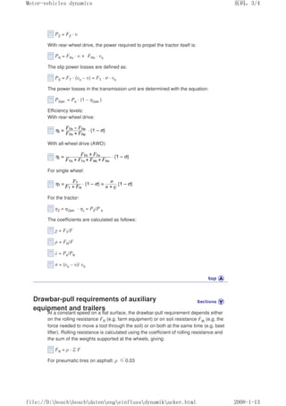 PZ = FZ · υ
With rear-wheel drive, the power required to propel the tractor itself is:
PR = FRv · υ + FRh · υo
The slip power losses are defined as:
PS = FT · (υo – υ) = FT · σ · υo
The power losses in the transmission unit are determined with the equation:
PGetr. = Pe · (1 – ηGetr.)
Efficiency levels:
With rear-wheel drive:
With all-wheel drive (AWD):
For single wheel:
For the tractor:
ηZ = ηGetr. · ηL = PZ/P e
The coefficients are calculated as follows:
χ = FT/F
ρ = FR/F
λ = Pe/PN
σ = (υo – υ)/ υo
Drawbar-pull requirements of auxiliary
equipment and trailers
At a constant speed on a flat surface, the drawbar-pull requirement depends either
on the rolling resistance FR (e.g. farm equipment) or on soil resistance FW (e.g. the
force needed to move a tool through the soil) or on both at the same time (e.g. beet
lifter). Rolling resistance is calculated using the coefficient of rolling resistance and
the sum of the weights supported at the wheels, giving:
FR = ρ · Σ F
For pneumatic tires on asphalt: ρ İ0.03
义ⷕˈ
0RWRUYHKLFOHVGQDPLFV

ILOH'?ERVFK?ERVFK?GDWHQ?HQJ?HLQIOXVV?GQDPLN?DFNHUKWPO
 