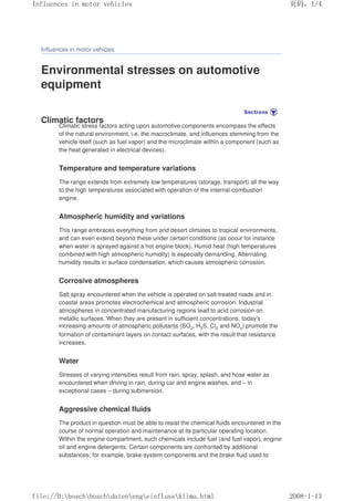 Influences in motor vehicles
Environmental stresses on automotive
equipment
Climatic factors
Climatic stress factors acting upon automotive components encompass the effects
of the natural environment, i.e. the macroclimate, and influences stemming from the
vehicle itself (such as fuel vapor) and the microclimate within a component (such as
the heat generated in electrical devices).
Temperature and temperature variations
The range extends from extremely low temperatures (storage, transport) all the way
to the high temperatures associated with operation of the internal-combustion
engine.
Atmospheric humidity and variations
This range embraces everything from arid desert climates to tropical environments,
and can even extend beyond these under certain conditions (as occur for instance
when water is sprayed against a hot engine block). Humid heat (high temperatures
combined with high atmospheric humidity) is especially demanding. Alternating
humidity results in surface condensation, which causes atmospheric corrosion.
Corrosive atmospheres
Salt spray encountered when the vehicle is operated on salt-treated roads and in
coastal areas promotes electrochemical and atmospheric corrosion. Industrial
atmospheres in concentrated manufacturing regions lead to acid corrosion on
metallic surfaces. When they are present in sufficient concentrations, today's
increasing amounts of atmospheric pollutants (SO2, H2S, Cl2 and NOx) promote the
formation of contaminant layers on contact surfaces, with the result that resistance
increases.
Water
Stresses of varying intensities result from rain, spray, splash, and hose water as
encountered when driving in rain, during car and engine washes, and – in
exceptional cases – during submersion.
Aggressive chemical fluids
The product in question must be able to resist the chemical fluids encountered in the
course of normal operation and maintenance at its particular operating location.
Within the engine compartment, such chemicals include fuel (and fuel vapor), engine
oil and engine detergents. Certain components are confronted by additional
substances, for example, brake-system components and the brake fluid used to
义ⷕˈ
,QIOXHQFHVLQPRWRUYHKLFOHV

ILOH'?ERVFK?ERVFK?GDWHQ?HQJ?HLQIOXVV?NOLPDKWPO
 