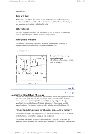 operate them.
Sand and dust
Malfunctions result from the friction due to sand and dust on adjacent moving
surfaces. In addition, under the influence of moisture, certain types of dust layers
can cause current tracking in electrical circuits.
Solar radiation
The sun's rays cause plastics and elastomers to age (a factor to be taken into
account in the design of external, exposed components).
Atmospheric pressure
Fluctuations in atmospheric pressure affect the operation and reliability of
differential-pressure components, such as diaphragms, etc.
Enlarge picture
Test schedule for simulating
combined stresses
tv Dwell time, tn Temperature-variation
cycle, T Test cycle.
Laboratory simulation of stress
Climatic and environmental conditions are simulated both according to standardized
test procedures (DIN IEC 68 – Environmental testing procedures for electronic
components and equipment) and in special field-testing programs designed
specifically for individual cases. The goal is to achieve the greatest possible
approximation of the stresses encountered in actual practice (test tailoring).
Temperature, temperature variation and atmospheric humidity
Simulation is carried out in temperature and climate chambers as well as in climate-
controlled rooms which afford access to test personnel.
The dry heat test allows evaluation of a component's suitability for storage and
operation at high temperatures. Testing is not restricted to ascertaining the effects of
义ⷕˈ
,QIOXHQFHVLQPRWRUYHKLFOHV

ILOH'?ERVFK?ERVFK?GDWHQ?HQJ?HLQIOXVV?NOLPDKWPO
 