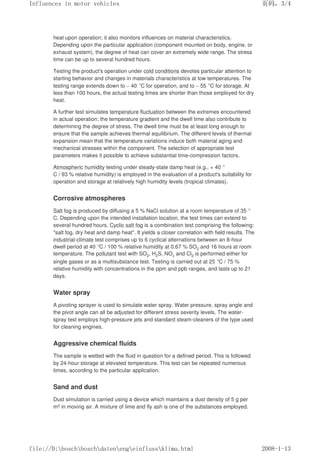 heat upon operation; it also monitors influences on material characteristics.
Depending upon the particular application (component mounted on body, engine, or
exhaust system), the degree of heat can cover an extremely wide range. The stress
time can be up to several hundred hours.
Testing the product's operation under cold conditions devotes particular attention to
starting behavior and changes in materials characteristics at low temperatures. The
testing range extends down to – 40 °C for operation, and to – 55 °C for storage. At
less than 100 hours, the actual testing times are shorter than those employed for dry
heat.
A further test simulates temperature fluctuation between the extremes encountered
in actual operation; the temperature gradient and the dwell time also contribute to
determining the degree of stress. The dwell time must be at least long enough to
ensure that the sample achieves thermal equilibrium. The different levels of thermal
expansion mean that the temperature variations induce both material aging and
mechanical stresses within the component. The selection of appropriate test
parameters makes it possible to achieve substantial time-compression factors.
Atmospheric humidity testing under steady-state damp heat (e.g., + 40 °
C / 93 % relative humidity) is employed in the evaluation of a product's suitability for
operation and storage at relatively high humidity levels (tropical climates).
Corrosive atmospheres
Salt fog is produced by diffusing a 5 % NaCl solution at a room temperature of 35 °
C. Depending upon the intended installation location, the test times can extend to
several hundred hours. Cyclic salt fog is a combination test comprising the following:
salt fog, dry heat and damp heat. It yields a closer correlation with field results. The
industrial-climate test comprises up to 6 cyclical alternations between an 8-hour
dwell period at 40 °C / 100 % relative humidity at 0.67 % SO2 and 16 hours at room
temperature. The pollutant test with SO2, H2S, NOx and Cl2 is performed either for
single gases or as a multisubstance test. Testing is carried out at 25 °C / 75 %
relative humidity with concentrations in the ppm and ppb ranges, and lasts up to 21
days.
Water spray
A pivoting sprayer is used to simulate water spray. Water pressure, spray angle and
the pivot angle can all be adjusted for different stress severity levels. The water-
spray test employs high-pressure jets and standard steam-cleaners of the type used
for cleaning engines.
Aggressive chemical fluids
The sample is wetted with the fluid in question for a defined period. This is followed
by 24-hour storage at elevated temperature. This test can be repeated numerous
times, according to the particular application.
Sand and dust
Dust simulation is carried using a device which maintains a dust density of 5 g per
m3 in moving air. A mixture of lime and fly ash is one of the substances employed.
义ⷕˈ
,QIOXHQFHVLQPRWRUYHKLFOHV

ILOH'?ERVFK?ERVFK?GDWHQ?HQJ?HLQIOXVV?NOLPDKWPO
 