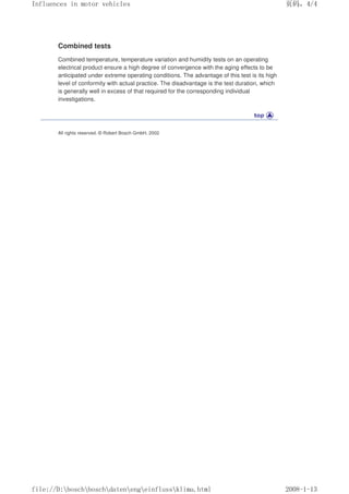 Combined tests
Combined temperature, temperature variation and humidity tests on an operating
electrical product ensure a high degree of convergence with the aging effects to be
anticipated under extreme operating conditions. The advantage of this test is its high
level of conformity with actual practice. The disadvantage is the test duration, which
is generally well in excess of that required for the corresponding individual
investigations.
All rights reserved. © Robert Bosch GmbH, 2002
义ⷕˈ
,QIOXHQFHVLQPRWRUYHKLFOHV

ILOH'?ERVFK?ERVFK?GDWHQ?HQJ?HLQIOXVV?NOLPDKWPO
 