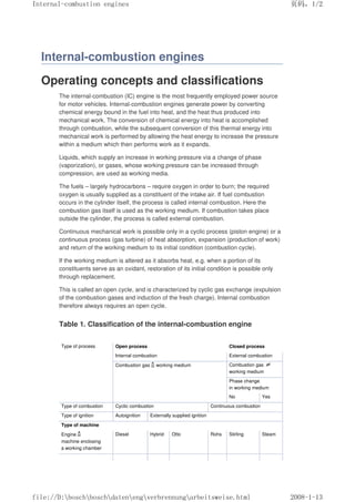 Internal-combustion engines
Operating concepts and classifications
The internal-combustion (IC) engine is the most frequently employed power source
for motor vehicles. Internal-combustion engines generate power by converting
chemical energy bound in the fuel into heat, and the heat thus produced into
mechanical work. The conversion of chemical energy into heat is accomplished
through combustion, while the subsequent conversion of this thermal energy into
mechanical work is performed by allowing the heat energy to increase the pressure
within a medium which then performs work as it expands.
Liquids, which supply an increase in working pressure via a change of phase
(vaporization), or gases, whose working pressure can be increased through
compression, are used as working media.
The fuels – largely hydrocarbons – require oxygen in order to burn; the required
oxygen is usually supplied as a constituent of the intake air. If fuel combustion
occurs in the cylinder itself, the process is called internal combustion. Here the
combustion gas itself is used as the working medium. If combustion takes place
outside the cylinder, the process is called external combustion.
Continuous mechanical work is possible only in a cyclic process (piston engine) or a
continuous process (gas turbine) of heat absorption, expansion (production of work)
and return of the working medium to its initial condition (combustion cycle).
If the working medium is altered as it absorbs heat, e.g. when a portion of its
constituents serve as an oxidant, restoration of its initial condition is possible only
through replacement.
This is called an open cycle, and is characterized by cyclic gas exchange (expulsion
of the combustion gases and induction of the fresh charge). Internal combustion
therefore always requires an open cycle.
Table 1. Classification of the internal-combustion engine
Type of process Open process Closed process
Internal combustion External combustion
Combustion gas working medium Combustion gas 㻛
working medium
Phase change
in working medium
No Yes
Type of combustion Cyclic combustion Continuous combustion
Type of ignition Autoignition Externally supplied ignition
Type of machine
Engine
machine enclosing
a working chamber
Diesel Hybrid Otto Rohs Stirling Steam
义ⷕˈ
,QWHUQDOFRPEXVWLRQHQJLQHV

ILOH'?ERVFK?ERVFK?GDWHQ?HQJ?YHUEUHQQXQJ?DUEHLWVZHLVHKWPO
 