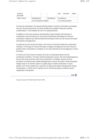 Turbine
gas turbine
- - - Gas Hot steam Steam
Type of mixture Heterogeneous Homogenous Homogenous
(in the combustion chamber) (in a continuous flame)
In external combustion, the actual working medium remains chemically unchanged,
and can thus be returned to its initial condition by suitable measures (cooling,
condensation). This enables the use of a closed process.
In addition to the main process characteristics (open/closed) and the type of
combustion (cyclic/continuous), the various combustion processes for internal-
combustion engines can also be defined according to their air-fuel mixture formation
and ignition arrangements.
In external air-fuel mixture formation, the mixture is formed outside the combustion
chamber. In this type of mixture formation a largely homogenous air-fuel mixture is
present when combustion is initiated, so it is also referred to as homogenous mixture
formation.
In internal air-fuel mixture formation the fuel is introduced directly into the
combustion chamber. The later internal combustion occurs, the more heterogeneous
the air-fuel mixture will be at the time combustion is initiated. Internal mixture
formation is therefore also called heterogeneous mixture formation. External ignition
designs rely on an electric spark or a glow plug to initiate combustion. In auto-
ignition, the mixture ignites as it warms to or beyond its ignition temperature during
compression, or when fuel is injected into air whose boundary conditions permit
evaporation and ignition.
All rights reserved. © Robert Bosch GmbH, 2002
义ⷕˈ
,QWHUQDOFRPEXVWLRQHQJLQHV

ILOH'?ERVFK?ERVFK?GDWHQ?HQJ?YHUEUHQQXQJ?DUEHLWVZHLVHKWPO
 