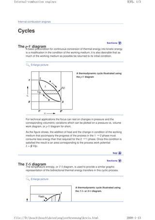 Internal-combustion engines
Cycles
The p-V diagram
A basic precondition for continuous conversion of thermal energy into kinetic energy
is a modification in the condition of the working medium; it is also desirable that as
much of the working medium as possible be returned to its initial condition.
Enlarge picture
A thermodynamic cycle illustrated using
the p-V diagram
For technical applications the focus can rest on changes in pressure and the
corresponding volumetric variations which can be plotted on a pressure vs. volume
work diagram, or p-V diagram for short.
As the figure shows, the addition of heat and the change in condition of the working
medium that accompany the progress of the process in the 1 㸢2 phase must
consume less energy than that required for the 2 㸢1 phase. Once this condition is
satisfied the result is an area corresponding to the process work potential:
L = Vdp.
The T-S diagram
The temperature entropy, or T-S diagram, is used to provide a similar graphic
representation of the bidirectional thermal energy transfers in this cyclic process.
Enlarge picture
A thermodynamic cycle illustrated using
the T-S- or H-S diagram.
义ⷕˈ
,QWHUQDOFRPEXVWLRQHQJLQHV

ILOH'?ERVFK?ERVFK?GDWHQ?HQJ?YHUEUHQQXQJ?NUHLVKWPO
 