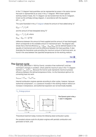 In the T-S diagram heat quantities can be represented as areas in the same manner
that work is represented as an area in the p-V diagram. With known specific
working-medium heats, the T-S diagram can be transformed into the H-S diagram,
known as the enthalpy-entropy diagram, in accordance with the equation
dH = cp · dT.
The cycle illustrated in the p-V diagram shows the amount of heat added along a
Qadd = 㺦1
2 Ta dS
and the amount of heat dissipated along b
Qdiss = 㺦1
2 Tb dS, where
Qadd – Qab = L = Vdp
(difference between the amount of heat supplied and the amount of heat discharged)
which corresponds to the available amount of mechanical work. The diagram also
shows that a thermal efficiency ηth = (Qadd – Qdiss)/Qadd can be defined based on the
equality of mechanical work and the difference between the heat quantities. It also
illustrates the theoretical cycle providing the maximum amount of technical work, as
found in the area between two specified temperatures for the working medium.
The Carnot cycle
This cycle, described in 1824 by Carnot, consists of two isothermal1) and two
isentropic2) changes in condition, which yield the maximum area in the T-S diagram
between Tmax and Tmin. Because the Carnot cycle represents maximum process
efficiency between the defined temperature limits, it is the theoretical optimum for
converting heat into work:
ηthCarnot = (Tmax – Tmin)/Tmax
Internal-combustion engines operate according to other cycles, however, because
isothermal compression, i.e. a pressure increase in the working medium without an
increase in temperature, and isothermal expansion are not technically feasible.
Enlarge picture
The Carnot cycle in the p-
V and T-S diagrams
Theoretical treatment today involves the following ideal combustion cycles:
the constant-volume cycle for all piston engines with periodic combustion and
generation of work, and
义ⷕˈ
,QWHUQDOFRPEXVWLRQHQJLQHV

ILOH'?ERVFK?ERVFK?GDWHQ?HQJ?YHUEUHQQXQJ?NUHLVKWPO
 