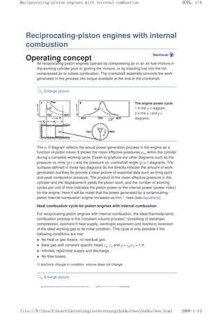 Reciprocating-piston engines with internal
combustion
Operating concept
All reciprocating-piston engines operate by compressing air or an air-fuel mixture in
the working cylinder prior to igniting the mixture, or by injecting fuel into the hot
compressed air to initiate combustion. The crankshaft assembly converts the work
generated in this process into torque available at the end of the crankshaft.
Enlarge picture
The engine power cycle
1 In the p-V diagram,
2 in the p-t and p-α
diagrams.
The p-V diagram reflects the actual power-generation process in the engine as a
function of piston travel. It shows the mean effective pressures pmi within the cylinder
during a complete working cycle. Easier to produce are other diagrams such as the
pressure vs. time (p-t-) and the pressure vs. crankshaft angle (p-α-) diagrams. The
surfaces defined in these two diagrams do not directly indicate the amount of work
generated, but they do provide a clear picture of essential data such as firing point
and peak combustion pressure. The product of the mean effective pressure in the
cylinder and the displacement yields the piston work, and the number of working
cycles per unit of time indicates the piston power or the internal power (power index)
for the engine. Here it will be noted that the power generated by a reciprocating-
piston internal-combustion engine increases as min–1 rises (see equations).
Ideal combustion cycle for piston engines with internal combustion
For reciprocating-piston engines with internal combustion, the ideal thermodynamic
combustion process is the constant-volume process, consisting of isentropic
compression, isochoric3) heat supply, isentropic expansion and isochoric reversion
of the ideal working gas to its initial condition. This cycle is only possible if the
following conditions are met:
z No heat or gas losses, no residual gas,
z Ideal gas with constant specific heats cp, cv and χ = cp/cv = 1,4;
z Infinitely rapid heat supply and discharge,
z No flow losses.
3) Isochoric change in condition: volume does not change.
Enlarge picture
义ⷕˈ
5HFLSURFDWLQJSLVWRQHQJLQHVZLWKLQWHUQDOFRPEXVWLRQ

ILOH'?ERVFK?ERVFK?GDWHQ?HQJ?YHUEUHQQXQJ?KXENROEHQ?KXENROEHQKWPO
 