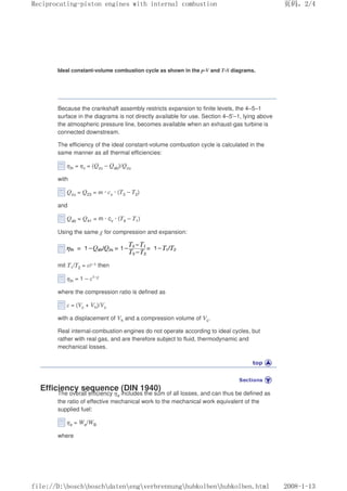 Ideal constant-volume combustion cycle as shown in the p-V and T-S diagrams.
Because the crankshaft assembly restricts expansion to finite levels, the 4–5–1
surface in the diagrams is not directly available for use. Section 4–5'–1, lying above
the atmospheric pressure line, becomes available when an exhaust-gas turbine is
connected downstream.
The efficiency of the ideal constant-volume combustion cycle is calculated in the
same manner as all thermal efficiencies:
ηth = ηv = (Qzu – Qab)/Qzu
with
Qzu = Q23 = m · cv · (T3 – T2)
and
Qab = Q41 = m · cv · (T4 – T1)
Using the same χ for compression and expansion:
mit T1/T2 = εχ–1 then
ηth = 1 – ε1–χ
where the compression ratio is defined as
ε = (Vc + Vh)/Vc
with a displacement of Vh and a compression volume of Vc.
Real internal-combustion engines do not operate according to ideal cycles, but
rather with real gas, and are therefore subject to fluid, thermodynamic and
mechanical losses.
Efficiency sequence (DIN 1940)
The overall efficiency ηe includes the sum of all losses, and can thus be defined as
the ratio of effective mechanical work to the mechanical work equivalent of the
supplied fuel:
ηe = We/WB
where
义ⷕˈ
5HFLSURFDWLQJSLVWRQHQJLQHVZLWKLQWHUQDOFRPEXVWLRQ

ILOH'?ERVFK?ERVFK?GDWHQ?HQJ?YHUEUHQQXQJ?KXENROEHQ?KXENROEHQKWPO
 