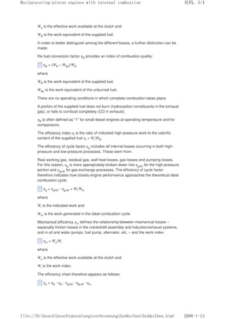 We is the effective work available at the clutch and
WB is the work equivalent of the supplied fuel.
In order to better distinguish among the different losses, a further distinction can be
made:
the fuel conversion factor ηB provides an index of combustion quality:
ηB = (WB – WBo)/WB
where
WB is the work equivalent of the supplied fuel,
WBo is the work equivalent of the unburned fuel.
There are no operating conditions in which complete combustion takes place.
A portion of the supplied fuel does not burn (hydrocarbon constituents in the exhaust
gas), or fails to combust completely (CO in exhaust).
ηB is often defined as 1 for small diesel engines at operating temperature and for
comparisons.
The efficiency index ηi is the ratio of indicated high-pressure work to the calorific
content of the supplied fuel ηi = Wi/WB.
The efficiency of cycle factor ηg includes all internal losses occurring in both high-
pressure and low-pressure processes. These stem from:
Real working gas, residual gas, wall heat losses, gas losses and pumping losses.
For this reason, ηg is more appropriately broken down into ηgHD for the high-pressure
portion and ηgLW for gas-exchange processes. The efficiency of cycle factor
therefore indicates how closely engine performance approaches the theoretical ideal
combustion cycle:
ηg = ηgHD · ηgLW = Wi/Wth
where
Wi is the indicated work and
Wth is the work generated in the ideal-combustion cycle.
Mechanical efficiency ηm defines the relationship between mechanical losses –
especially friction losses in the crankshaft assembly and induction/exhaust systems,
and in oil and water pumps, fuel pump, alternator, etc. – and the work index:
ηm = We/Wi
where
We is the effective work available at the clutch and
Wi is the work index.
The efficiency chain therefore appears as follows:
ηe = ηB · ηth · ηgHD · ηgLW · ηm
义ⷕˈ
5HFLSURFDWLQJSLVWRQHQJLQHVZLWKLQWHUQDOFRPEXVWLRQ

ILOH'?ERVFK?ERVFK?GDWHQ?HQJ?YHUEUHQQXQJ?KXENROEHQ?KXENROEHQKWPO
 