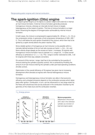 Reciprocating-piston engines with internal combustion
The spark-ignition (Otto) engine
The spark-ignition engine (or Sl engine) is a piston engine with external or internal
air-fuel mixture formation. External mixture formation generally produces
homogenous mixtures, whereas an internally formed mixture is largely
heterogeneous at the instant of ignition. The time of mixture formation is a major
factor influencing the degree of homogenization achievable by internal mixture
formation.
In both cases, the mixture is compressed to approximately 20...30 bar (ε = 8...12) on
the compression stroke, to generate a final compression temperature of 400...500 °
C. This is still below the auto-ignition threshold of the mixture, which then has to be
ignited by a spark shortly before the piston reaches TDC.
Since reliable ignition of homogenous air-fuel mixtures is only possible within a
narrowly defined window of the air-fuel ratio (excess-air factor λ = 0,6...1,6), and
flame velocity drops steeply as the excess-air factor λ increases, SI engines with
homogenous mixture formation have to operate in a λ range 0.8...1.4 (best overall
efficiency is achieved at 1.2  λ  1.3). The λ range is further restricted to 0.98...1.02
for engines with three-way catalytic converters.
On account of this narrow λ range, load has to be controlled by the quantity of
mixture entering the cylinders (quantity control): this is achieved by throttling the
amount of air-fuel mixture entering the cylinders under part-load operating conditions
(throttle control).
Optimization of the overall efficiency of SI engines has given rise to increasing
development effort directed at engines with internal heterogeneous mixture
formation.
Homogenous and heterogeneous mixture formation are alike in that economic
efficiency and untreated emissions depend on the combustion process which takes
place after ignition. Combustion, in turn, can be influenced to a very large extent by
the flows and turbulences that can be produced in the combustion chamber by the
geometry of the intake duct and the combustion chamber.
Enlarge picture
Mixture-preparation
Differences in the air-fuel
(A/F) ratio in the individual
cylinders as a function of
load and engine speed.
义ⷕˈ
5HFLSURFDWLQJSLVWRQHQJLQHVZLWKLQWHUQDOFRPEXVWLRQ

ILOH'?ERVFK?ERVFK?GDWHQ?HQJ?YHUEUHQQXQJ?KXENROEHQ?RWWRKWPO
 