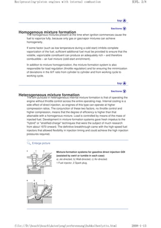 Homogenous mixture formation
The homogenous mixtures present at the time when ignition commences cause the
fuel to vaporize fully, because only gas or gas/vapor mixtures can achieve
homogeneity.
If some factor (such as low temperature during a cold start) inhibits complete
vaporization of the fuel, sufficient additional fuel must be provided to ensure that the
volatile, vaporizable constituent can produce an adequately rich – and therefore
combustible – air-fuel mixture (cold-start enrichment).
In addition to mixture homogenization, the mixture-formation system is also
responsible for load regulation (throttle regulation) and for ensuring the minimization
of deviations in the A/F ratio from cylinder to cylinder and from working cycle to
working cycle.
Heterogeneous mixture formation
The aim pursued in heterogeneous internal mixture formation is that of operating the
engine without throttle control across the entire operating map. Internal cooling is a
side-effect of direct injection, so engines of this type can operate at higher
compression ratios. The conjunction of these two factors, no throttle control and
higher compression, means that the degree of efficiency is higher than that
attainable with a homogenous mixture. Load is controlled by means of the mass of
injected fuel. Development in mixture-formation systems gave fresh impetus to the
hybrid or stratified-charge techniques that were the subject of much research
from about 1970 onward. The definitive breakthrough came with the high-speed fuel
injectors that allowed flexibility in injection timing and could achieve the high injection
pressures required.
Enlarge picture
Mixture-formation systems for gasoline direct injection GDI
(assisted by swirl or tumble in each case)
a) Jet-directed, b) Wall-directed, c) Air-directed.
1 Fuel injector, 2 Spark plug.
义ⷕˈ
5HFLSURFDWLQJSLVWRQHQJLQHVZLWKLQWHUQDOFRPEXVWLRQ

ILOH'?ERVFK?ERVFK?GDWHQ?HQJ?YHUEUHQQXQJ?KXENROEHQ?RWWRKWPO
 