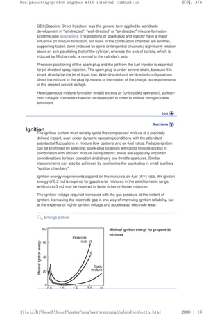 GDI (Gasoline Direct Injection) was the generic term applied to worldwide
development in jet-directed, wall-directed or air-directed mixture-formation
systems (see illustration). The positions of spark plug and injector have a major
influence on mixture formation, but flows in the combustion chamber are another,
supporting factor. Swirl (induced by spiral or tangential channels) is primarily rotation
about an axis paralleling that of the cylinder, whereas the axis of tumble, which is
induced by fill channels, is normal to the cylinder's axis.
Precision positioning of the spark plug and the jet from the fuel injector is essential
for jet-directed spray injection. The spark plug is under severe strain, because it is
struck directly by the jet of liquid fuel. Wall-directed and air-directed configurations
direct the mixture to the plug by means of the motion of the charge, so requirements
in this respect are not as high.
Heterogeneous mixture formation entails excess air (unthrottled operation), so lean-
burn catalytic converters have to be developed in order to reduce nitrogen-oxide
emissions.
Ignition
The ignition system must reliably ignite the compressed mixture at a precisely
defined instant, even under dynamic operating conditions with the attendant
substantial fluctuations in mixture flow patterns and air-fuel ratios. Reliable ignition
can be promoted by selecting spark-plug locations with good mixture access in
combination with efficient mixture swirl patterns; these are especially important
considerations for lean operation and at very low throttle apertures. Similar
improvements can also be achieved by positioning the spark plug in small auxiliary
ignition chambers.
Ignition-energy requirements depend on the mixture's air-fuel (A/F) ratio. An ignition
energy of 0.2 mJ is required for gasoline/air mixtures in the stoichiometric range,
while up to 3 mJ may be required to ignite richer or leaner mixtures.
The ignition voltage required increases with the gas pressure at the instant of
ignition. Increasing the electrode gap is one way of improving ignition reliability, but
at the expense of higher ignition voltage and accelerated electrode wear.
Enlarge picture
Minimal ignition energy for propane/air
mixtures
义ⷕˈ
5HFLSURFDWLQJSLVWRQHQJLQHVZLWKLQWHUQDOFRPEXVWLRQ

ILOH'?ERVFK?ERVFK?GDWHQ?HQJ?YHUEUHQQXQJ?KXENROEHQ?RWWRKWPO
 