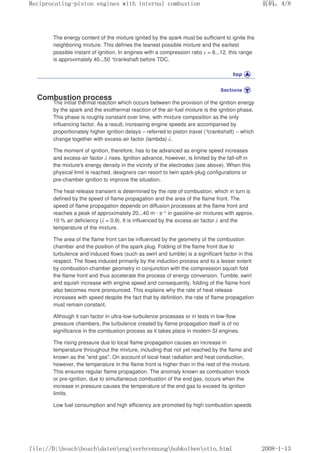 The energy content of the mixture ignited by the spark must be sufficient to ignite the
neighboring mixture. This defines the leanest possible mixture and the earliest
possible instant of ignition. In engines with a compression ratio ε = 8...12, this range
is approximately 40...50 °crankshaft before TDC.
Combustion process
The initial thermal reaction which occurs between the provision of the ignition energy
by the spark and the exothermal reaction of the air-fuel mixture is the ignition phase.
This phase is roughly constant over time, with mixture composition as the only
influencing factor. As a result, increasing engine speeds are accompanied by
proportionately higher ignition delays – referred to piston travel (°crankshaft) – which
change together with excess-air factor (lambda) λ.
The moment of ignition, therefore, has to be advanced as engine speed increases
and excess-air factor λ rises. Ignition advance, however, is limited by the fall-off in
the mixture's energy density in the vicinity of the electrodes (see above). When this
physical limit is reached, designers can resort to twin spark-plug configurations or
pre-chamber ignition to improve the situation.
The heat-release transient is determined by the rate of combustion, which in turn is
defined by the speed of flame propagation and the area of the flame front. The
speed of flame propagation depends on diffusion processes at the flame front and
reaches a peak of approximately 20...40 m · s–1 in gasoline-air mixtures with approx.
10 % air deficiency (λ = 0.9). It is influenced by the excess-air factor λ and the
temperature of the mixture.
The area of the flame front can be influenced by the geometry of the combustion
chamber and the position of the spark plug. Folding of the flame front due to
turbulence and induced flows (such as swirl and tumble) is a significant factor in this
respect. The flows induced primarily by the induction process and to a lesser extent
by combustion-chamber geometry in conjunction with the compression squish fold
the flame front and thus accelerate the process of energy conversion. Tumble, swirl
and squish increase with engine speed and consequently, folding of the flame front
also becomes more pronounced. This explains why the rate of heat release
increases with speed despite the fact that by definition, the rate of flame propagation
must remain constant.
Although it can factor in ultra-low-turbulence processes or in tests in low-flow
pressure chambers, the turbulence created by flame propagation itself is of no
significance in the combustion process as it takes place in modern SI engines.
The rising pressure due to local flame propagation causes an increase in
temperature throughout the mixture, including that not yet reached by the flame and
known as the end gas. On account of local heat radiation and heat conduction,
however, the temperature in the flame front is higher than in the rest of the mixture.
This ensures regular flame propagation. The anomaly known as combustion knock
or pre-ignition, due to simultaneous combustion of the end gas, occurs when the
increase in pressure causes the temperature of the end gas to exceed its ignition
limits.
Low fuel consumption and high efficiency are promoted by high combustion speeds
义ⷕˈ
5HFLSURFDWLQJSLVWRQHQJLQHVZLWKLQWHUQDOFRPEXVWLRQ

ILOH'?ERVFK?ERVFK?GDWHQ?HQJ?YHUEUHQQXQJ?KXENROEHQ?RWWRKWPO
 